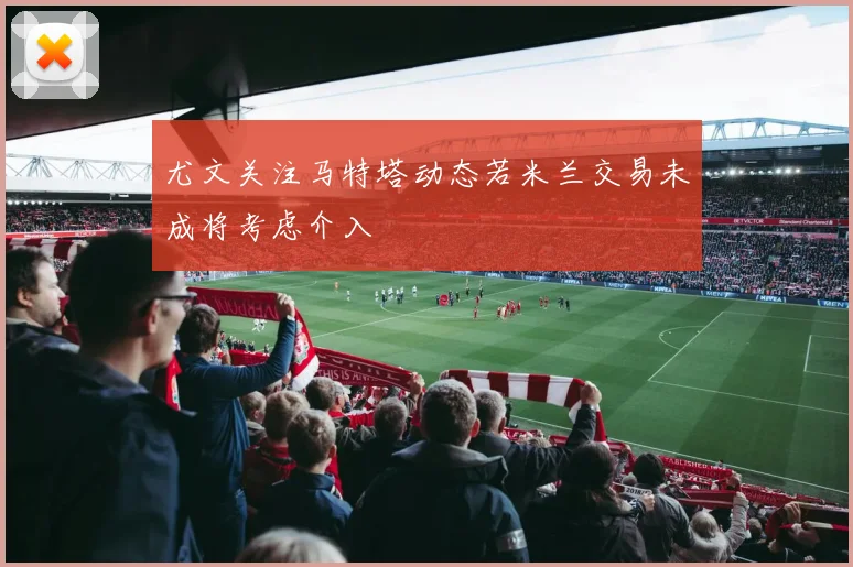 尤文关注马特塔动态若米兰交易未成将考虑介入