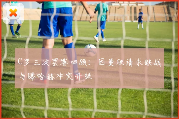 C罗三次罢赛回顾：因曼联请求缺战与滕哈赫冲突升级