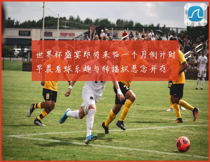 世界杯盛宴即将来临一个月倒计时早晨看球乐趣与转播权悬念并存