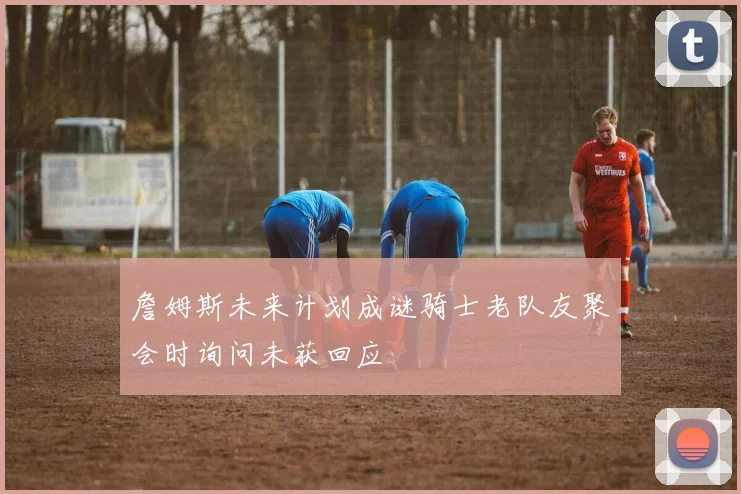 詹姆斯未来计划成谜骑士老队友聚会时询问未获回应