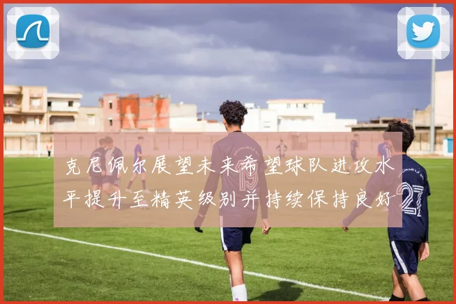 克尼佩尔展望未来希望球队进攻水平提升至精英级别并持续保持良好状态