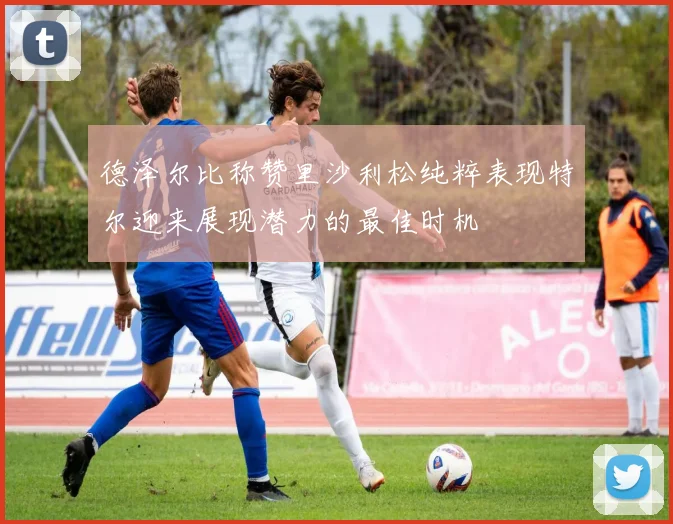 德泽尔比称赞里沙利松纯粹表现特尔迎来展现潜力的最佳时机