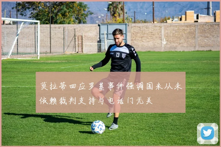 莫拉蒂回应罗基事件强调国米从未依赖裁判支持与电话门无关