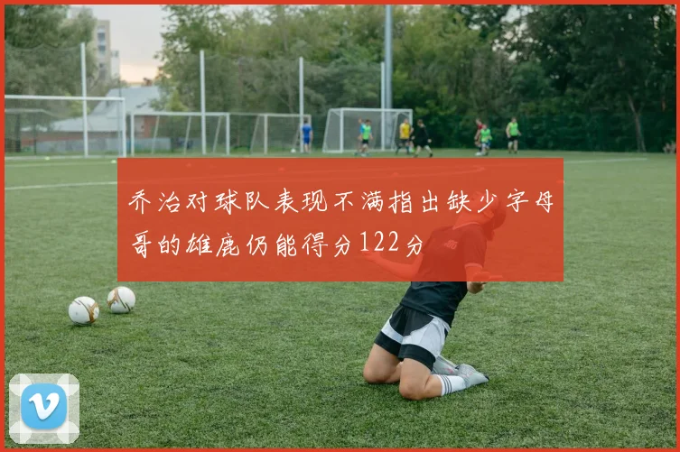 乔治对球队表现不满指出缺少字母哥的雄鹿仍能得分122分