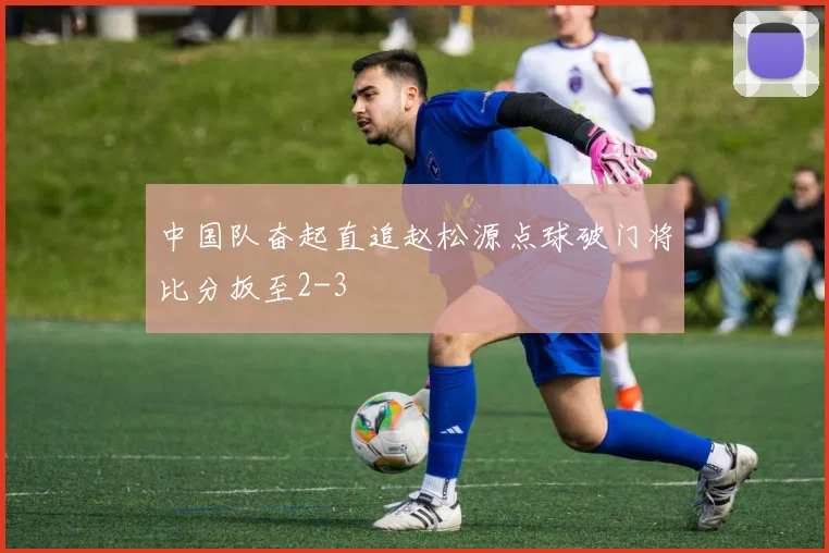 中国队奋起直追赵松源点球破门将比分扳至2-3