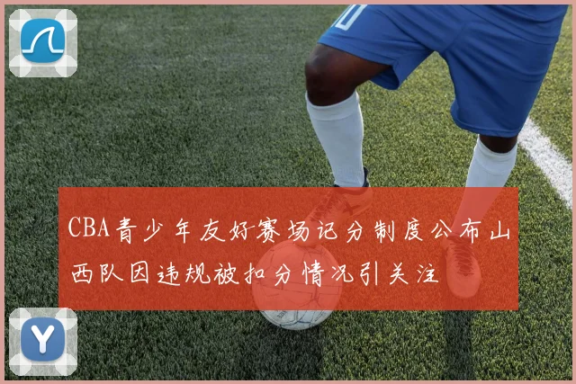 CBA青少年友好赛场记分制度公布山西队因违规被扣分情况引关注