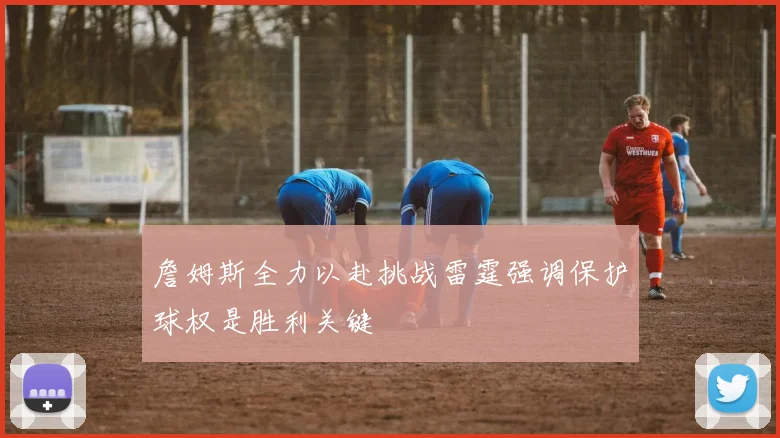 詹姆斯全力以赴挑战雷霆强调保护球权是胜利关键