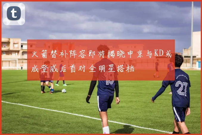 火箭替补阵容即将揭晓申京与KD或成登威后首对全明星搭档