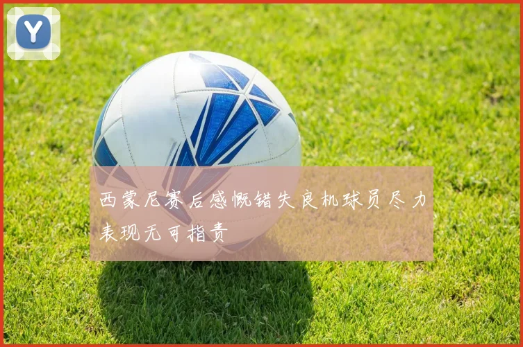 西蒙尼赛后感慨错失良机球员尽力表现无可指责