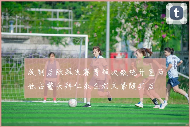 改制后欧冠决赛晋级次数统计皇马独占鳌头拜仁米兰尤文紧随其后