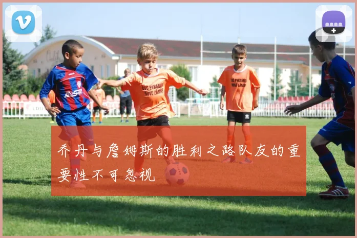 乔丹与詹姆斯的胜利之路队友的重要性不可忽视