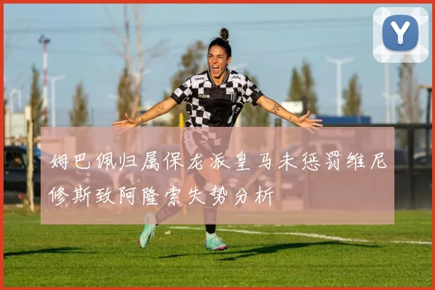 姆巴佩归属保龙派皇马未惩罚维尼修斯致阿隆索失势分析
