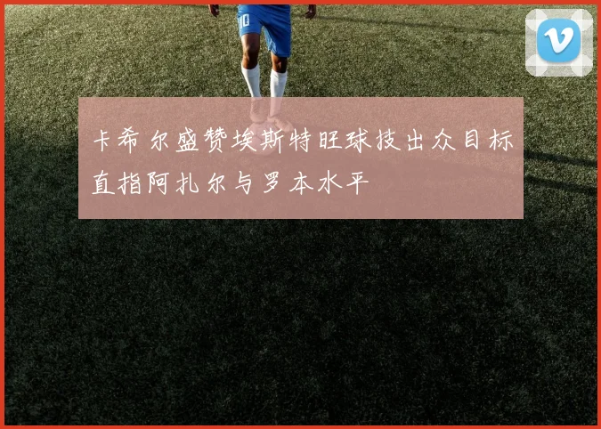 卡希尔盛赞埃斯特旺球技出众目标直指阿扎尔与罗本水平