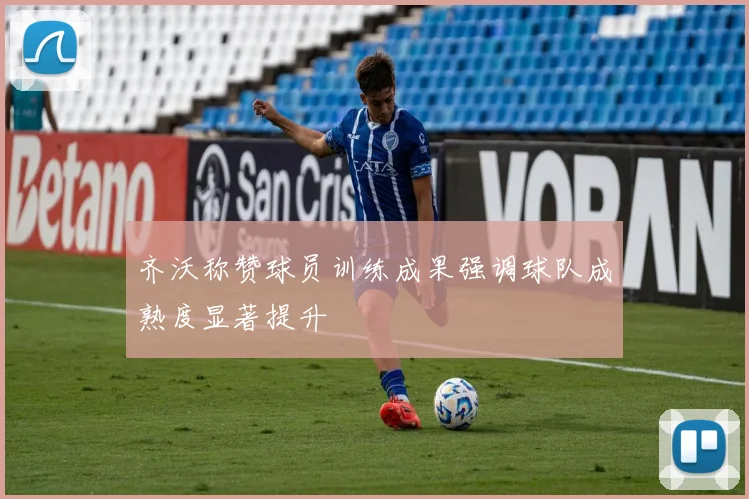 齐沃称赞球员训练成果强调球队成熟度显著提升
