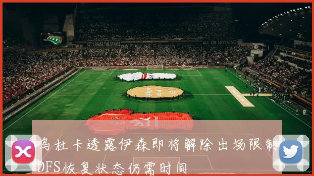 乌杜卡透露伊森即将解除出场限制DFS恢复状态仍需时间