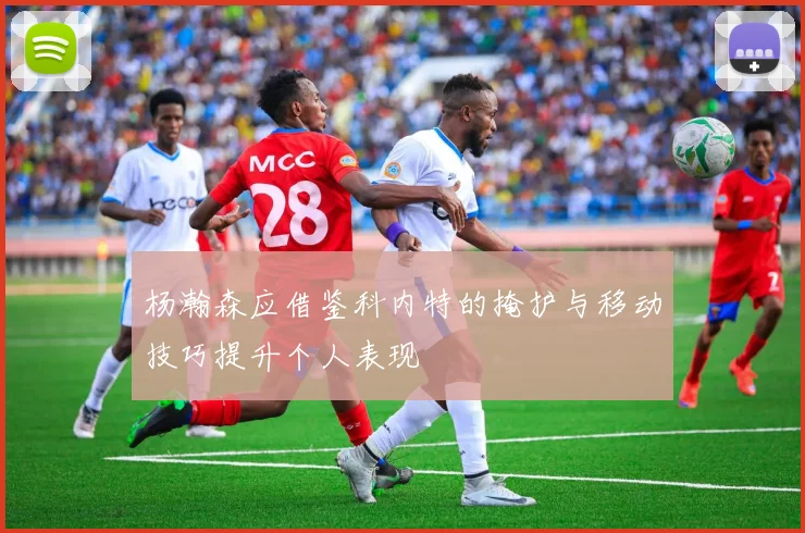 杨瀚森应借鉴科内特的掩护与移动技巧提升个人表现