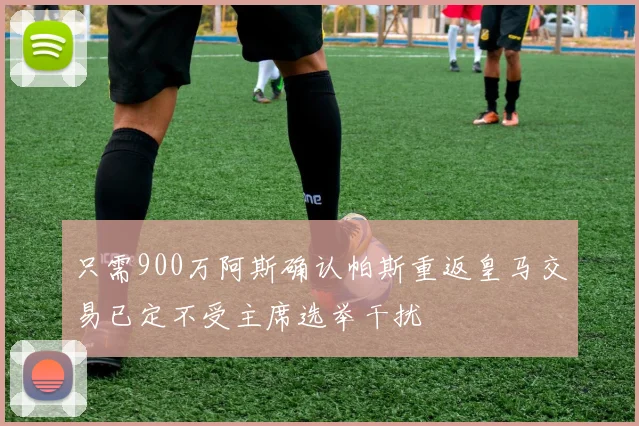 只需900万阿斯确认帕斯重返皇马交易已定不受主席选举干扰