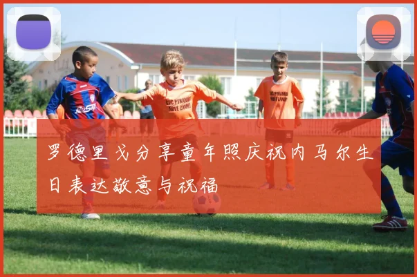 罗德里戈分享童年照庆祝内马尔生日表达敬意与祝福