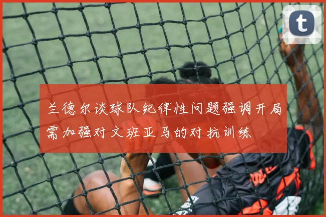 兰德尔谈球队纪律性问题强调开局需加强对文班亚马的对抗训练