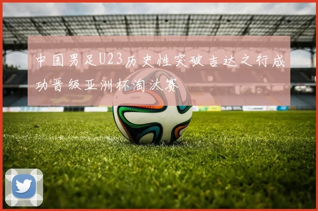 中国男足U23历史性突破吉达之行成功晋级亚洲杯淘汰赛